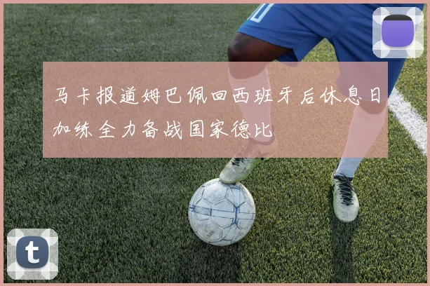 马卡报道姆巴佩回西班牙后休息日加练全力备战国家德比