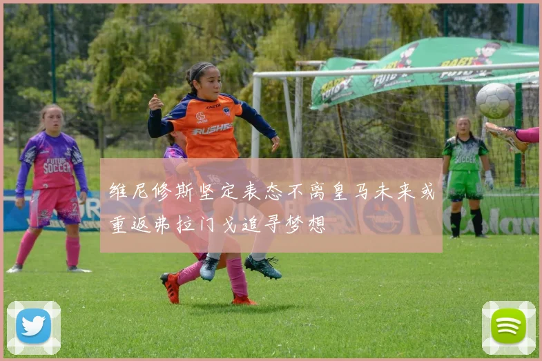 维尼修斯坚定表态不离皇马未来或重返弗拉门戈追寻梦想