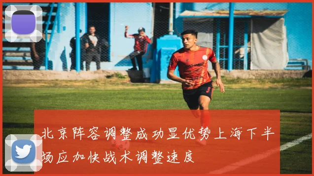 北京阵容调整成功显优势上海下半场应加快战术调整速度