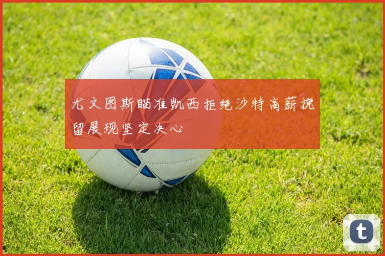 尤文图斯瞄准凯西拒绝沙特高薪挽留展现坚定决心