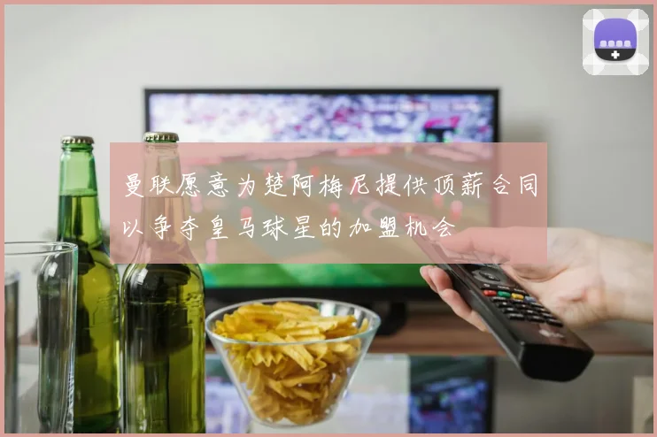 曼联愿意为楚阿梅尼提供顶薪合同以争夺皇马球星的加盟机会