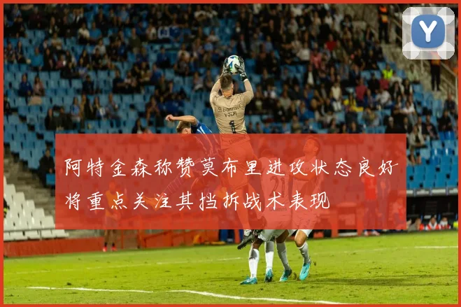 阿特金森称赞莫布里进攻状态良好将重点关注其挡拆战术表现