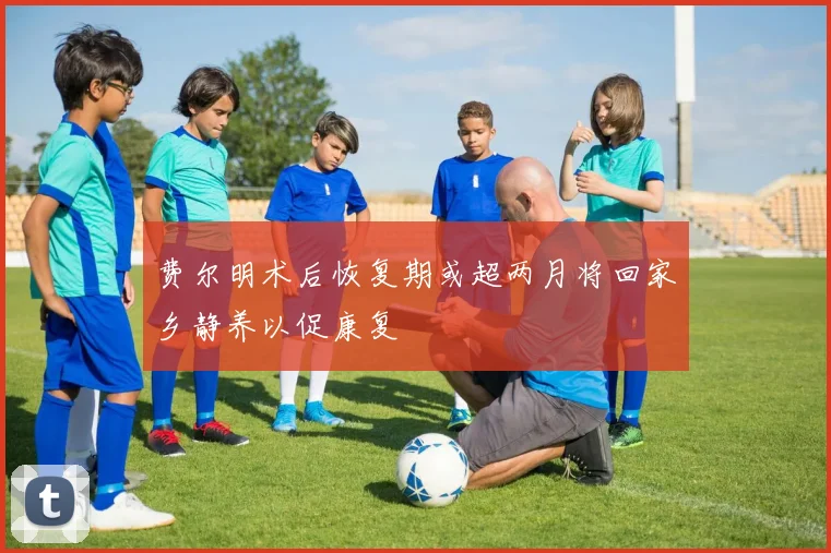 费尔明术后恢复期或超两月将回家乡静养以促康复