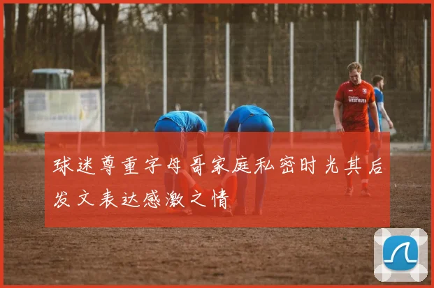 球迷尊重字母哥家庭私密时光其后发文表达感激之情