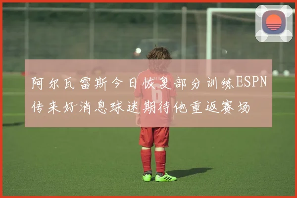 阿尔瓦雷斯今日恢复部分训练ESPN传来好消息球迷期待他重返赛场