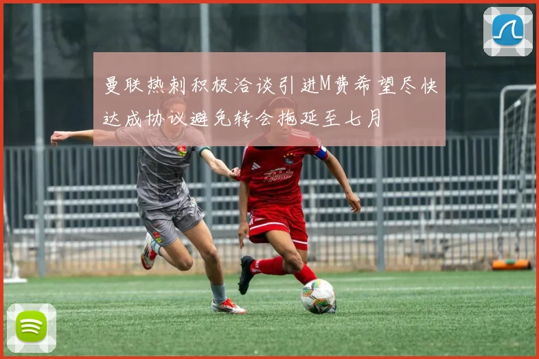 曼联热刺积极洽谈引进M费希望尽快达成协议避免转会拖延至七月