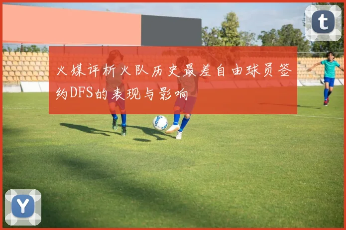 火媒评析火队历史最差自由球员签约DFS的表现与影响