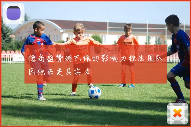 德尚盛赞姆巴佩的影响力称法国队因他而更具实力