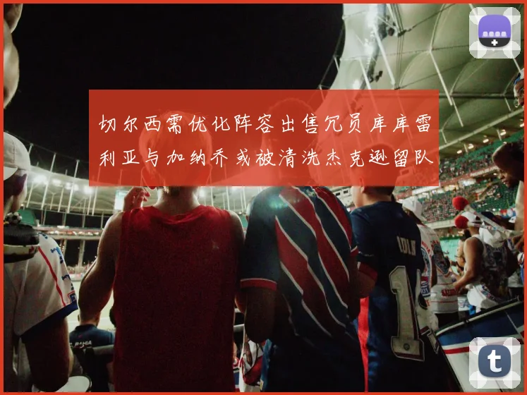 切尔西需优化阵容出售冗员库库雷利亚与加纳乔或被清洗杰克逊留队