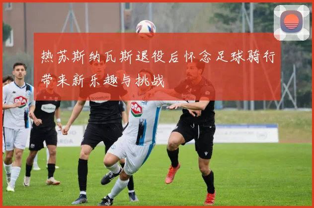 热苏斯纳瓦斯退役后怀念足球骑行带来新乐趣与挑战