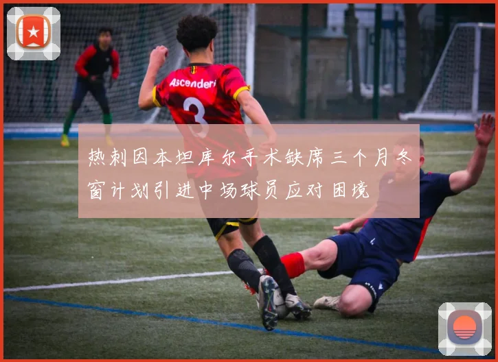 热刺因本坦库尔手术缺席三个月冬窗计划引进中场球员应对困境